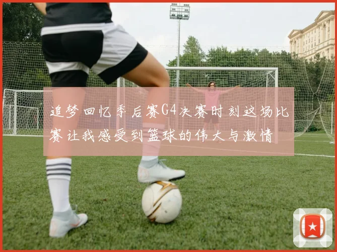 追梦回忆季后赛G4决赛时刻这场比赛让我感受到篮球的伟大与激情