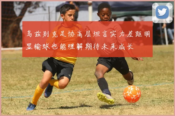 乌兹别克足协高层坦言实力差距明显输球也能理解期待未来成长