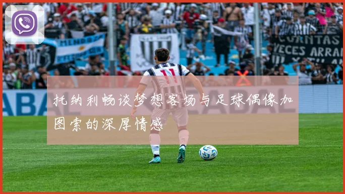 托纳利畅谈梦想客场与足球偶像加图索的深厚情感