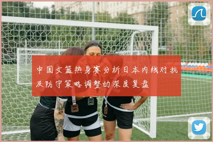 中国女篮热身赛分析日本内线对抗及防守策略调整的深度复盘
