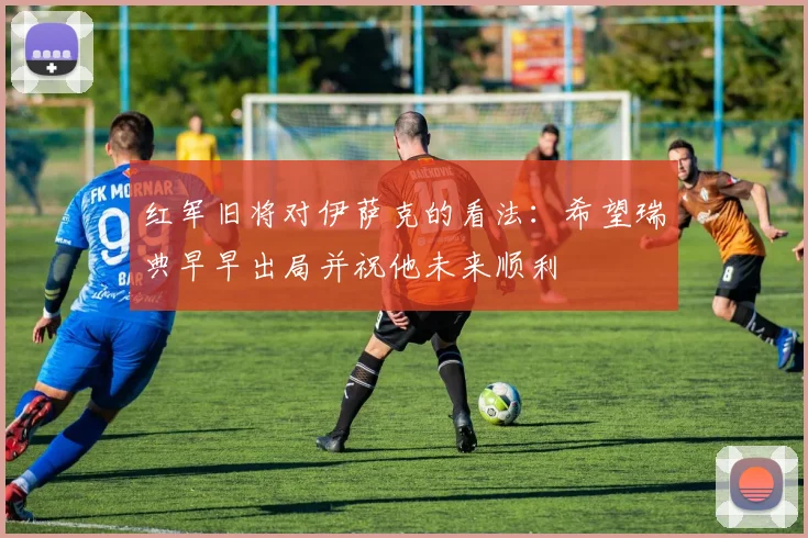 红军旧将对伊萨克的看法：希望瑞典早早出局并祝他未来顺利