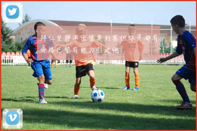 拜仁坚持不出售奥利塞但球员都有价格巴黎有能力引进他