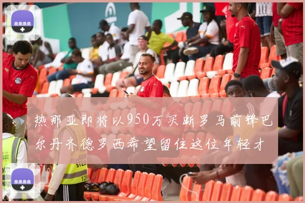 热那亚即将以950万买断罗马前锋巴尔丹齐德罗西希望留住这位年轻才俊