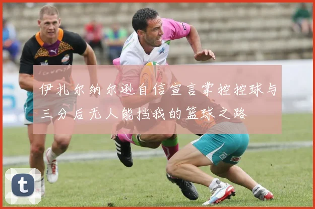 伊扎尔纳尔逊自信宣言掌控控球与三分后无人能挡我的篮球之路