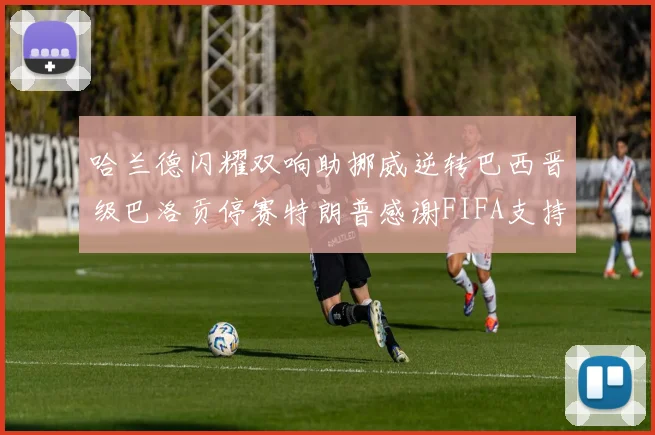 哈兰德闪耀双响助挪威逆转巴西晋级巴洛贡停赛特朗普感谢FIFA支持