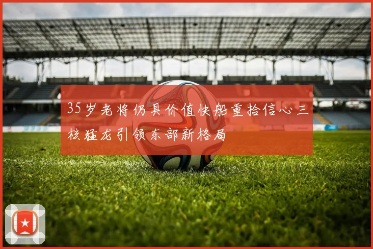 35岁老将仍具价值快船重拾信心三核猛龙引领东部新格局