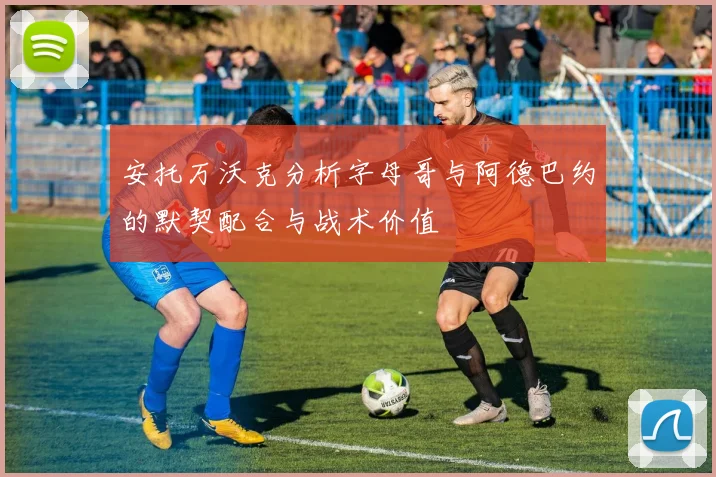安托万沃克分析字母哥与阿德巴约的默契配合与战术价值