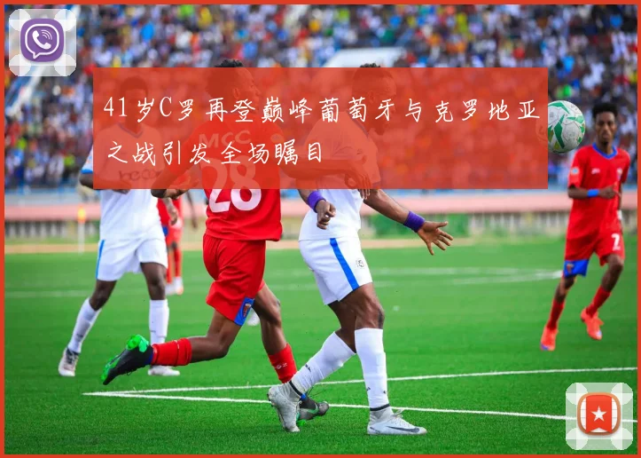 41岁C罗再登巅峰葡萄牙与克罗地亚之战引发全场瞩目